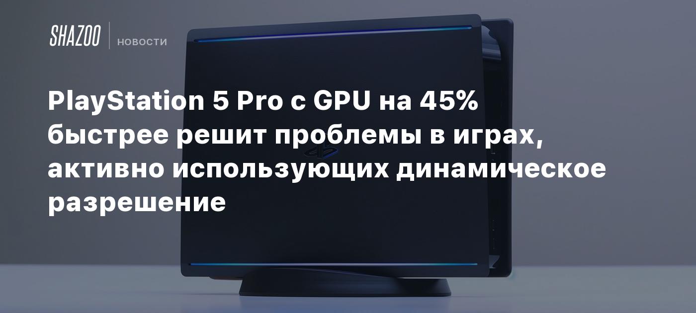 PlayStation 5 Pro с GPU на 45% быстрее решит проблемы в играх, активно  использующих динамическое разрешение - Shazoo