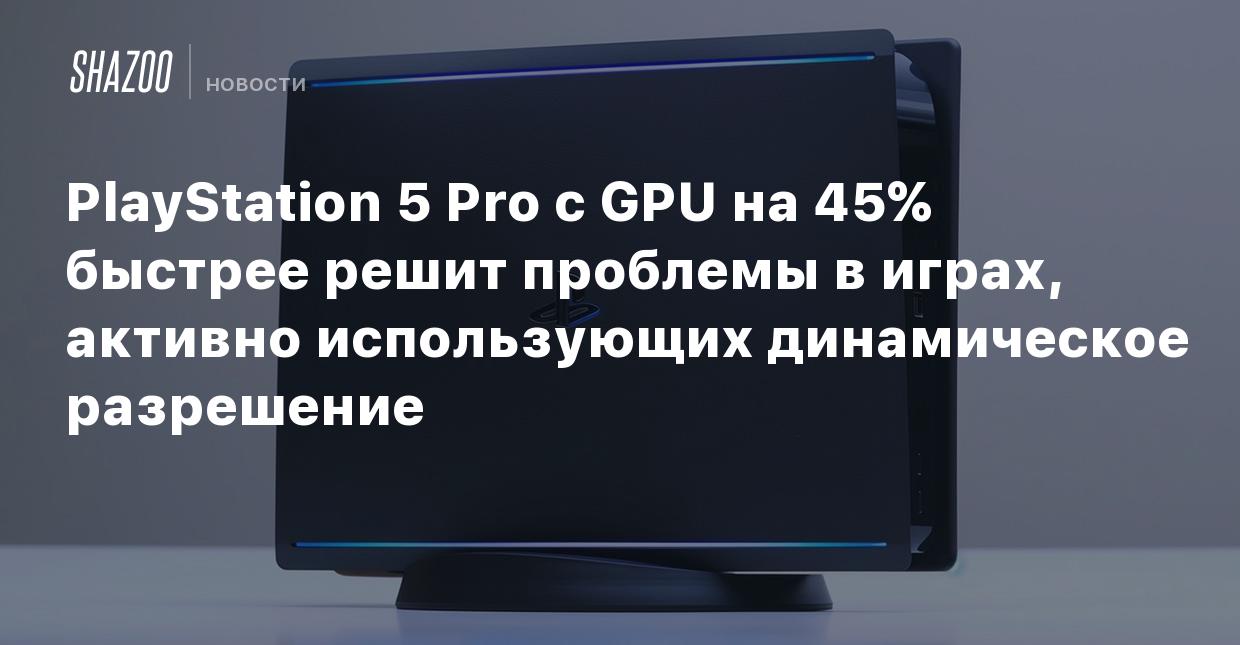 PlayStation 5 Pro с GPU на 45% быстрее решит проблемы в играх, активно  использующих динамическое разрешение - Shazoo