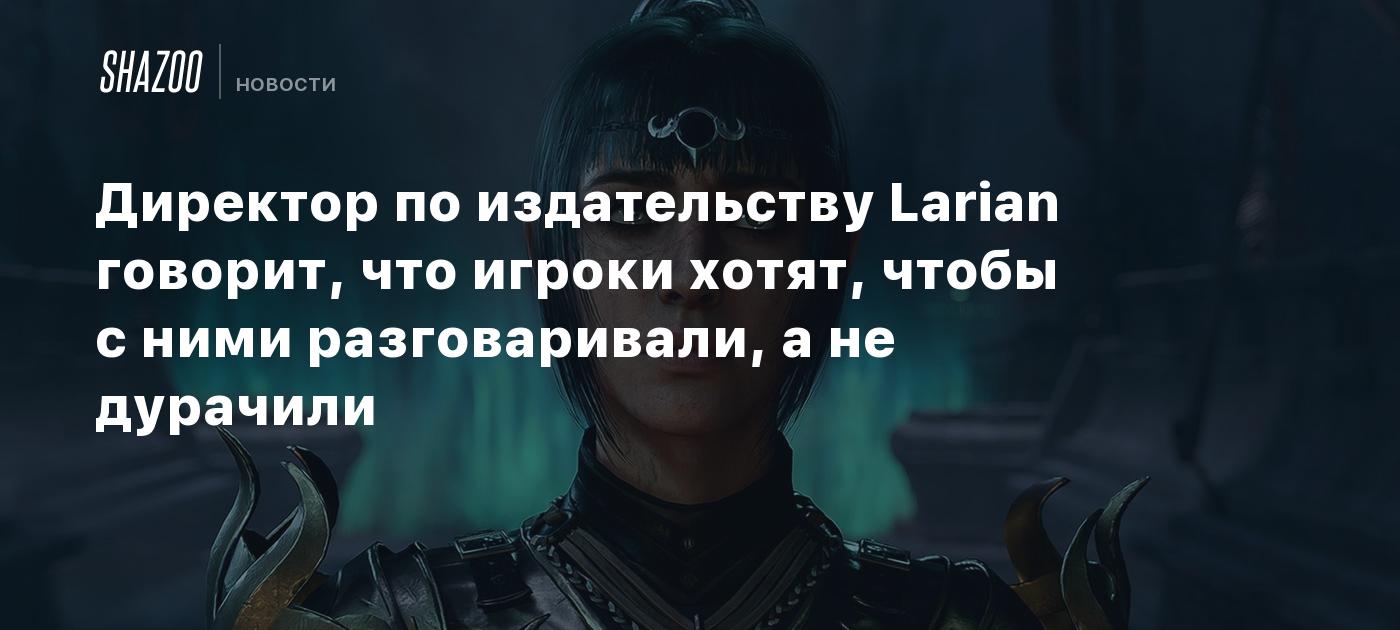 Директор по издательству Larian говорит, что игроки хотят, чтобы с ними  разговаривали, а не дурачили - Shazoo