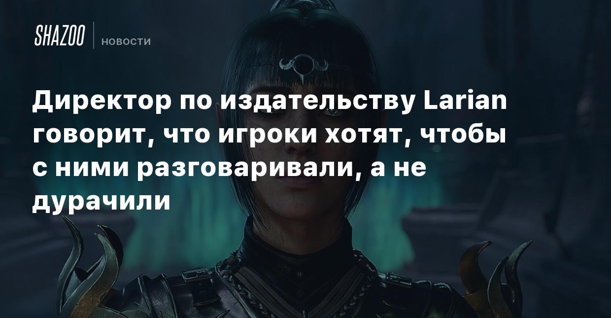 Директор по издательству Larian говорит, что игроки хотят, чтобы с ними  разговаривали, а не дурачили - Shazoo