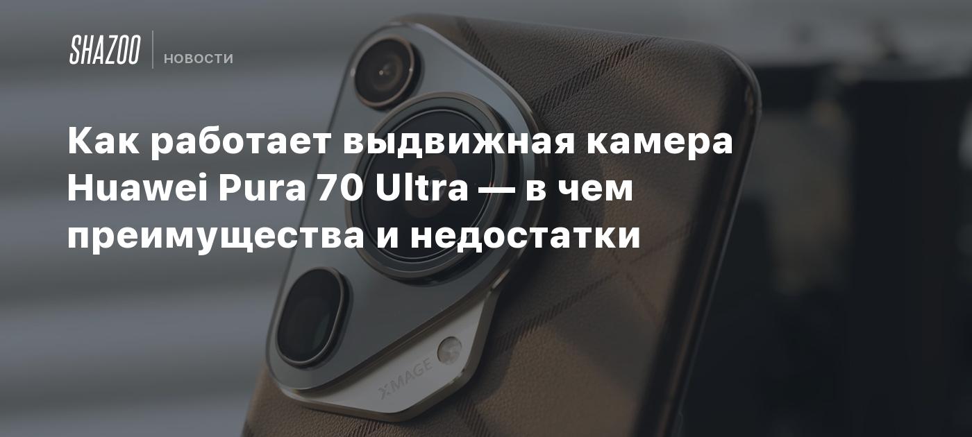 Как работает выдвижная камера Huawei Pura 70 Ultra — в чем преимущества и  недостатки - Shazoo