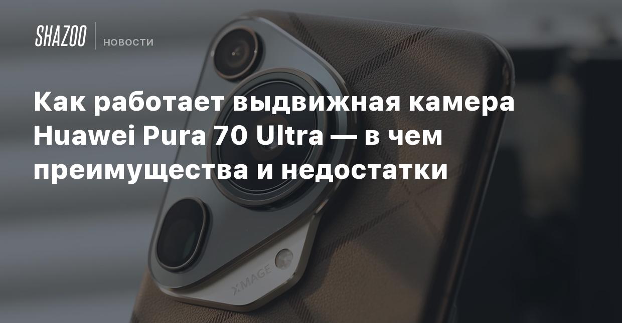 Как работает выдвижная камера Huawei Pura 70 Ultra — в чем преимущества и  недостатки - Shazoo