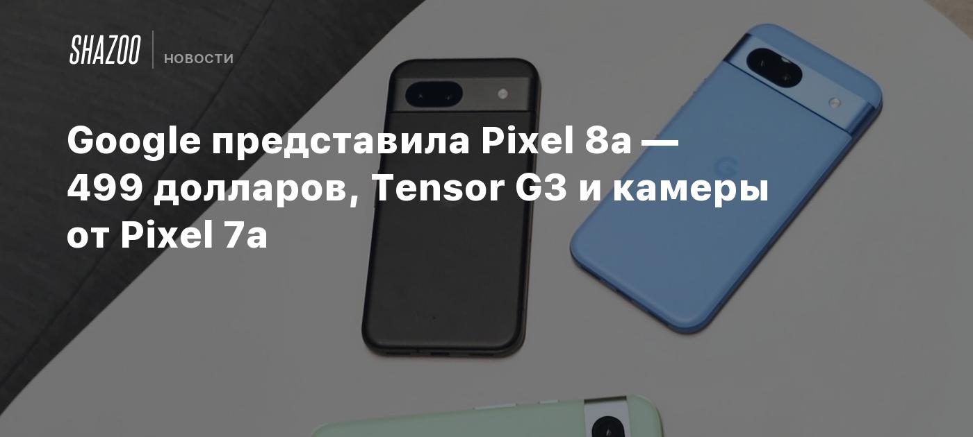 Google представила Pixel 8a — 499 долларов, Tensor G3 и камеры от Pixel 7a  - Shazoo