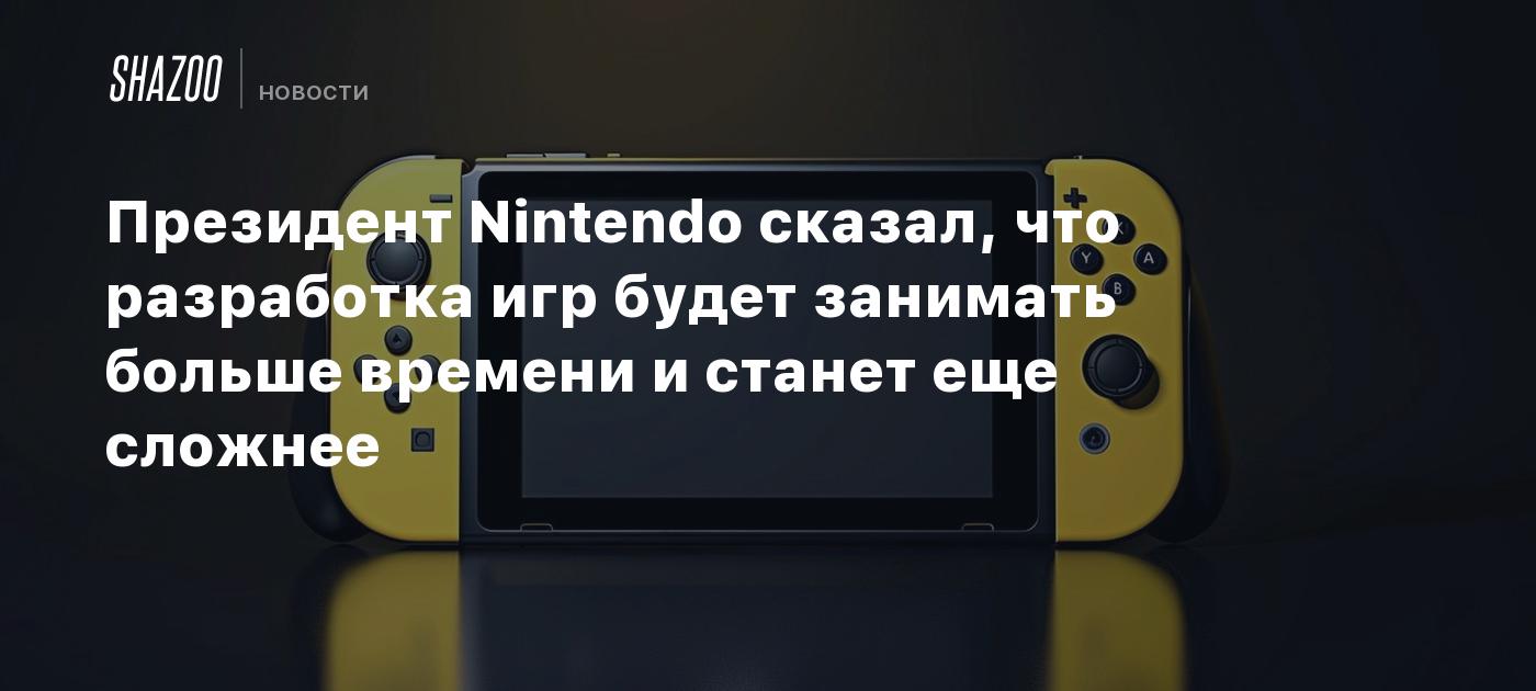 Президент Nintendo сказал, что разработка игр будет занимать больше времени  и станет еще сложнее - Shazoo