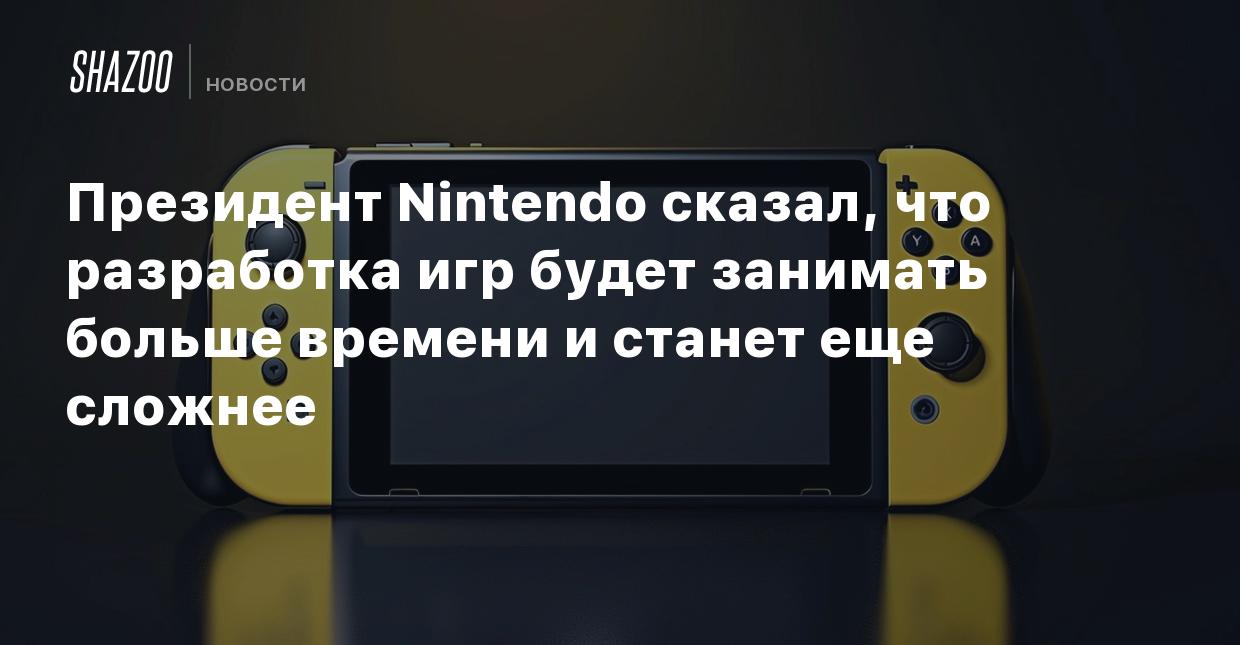 Президент Nintendo сказал, что разработка игр будет занимать больше времени  и станет еще сложнее - Shazoo