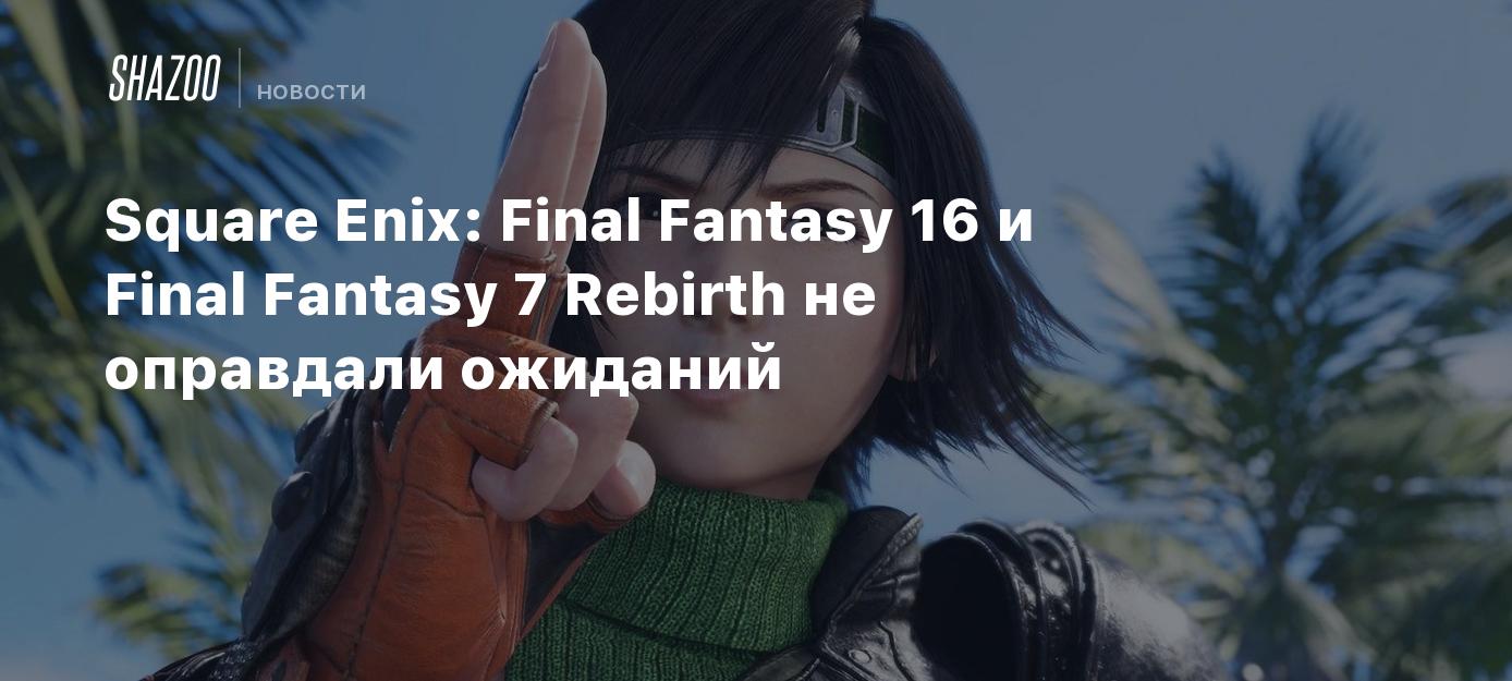 Square Enix: Final Fantasy 16 и Final Fantasy 7 Rebirth не оправдали  ожиданий - Shazoo