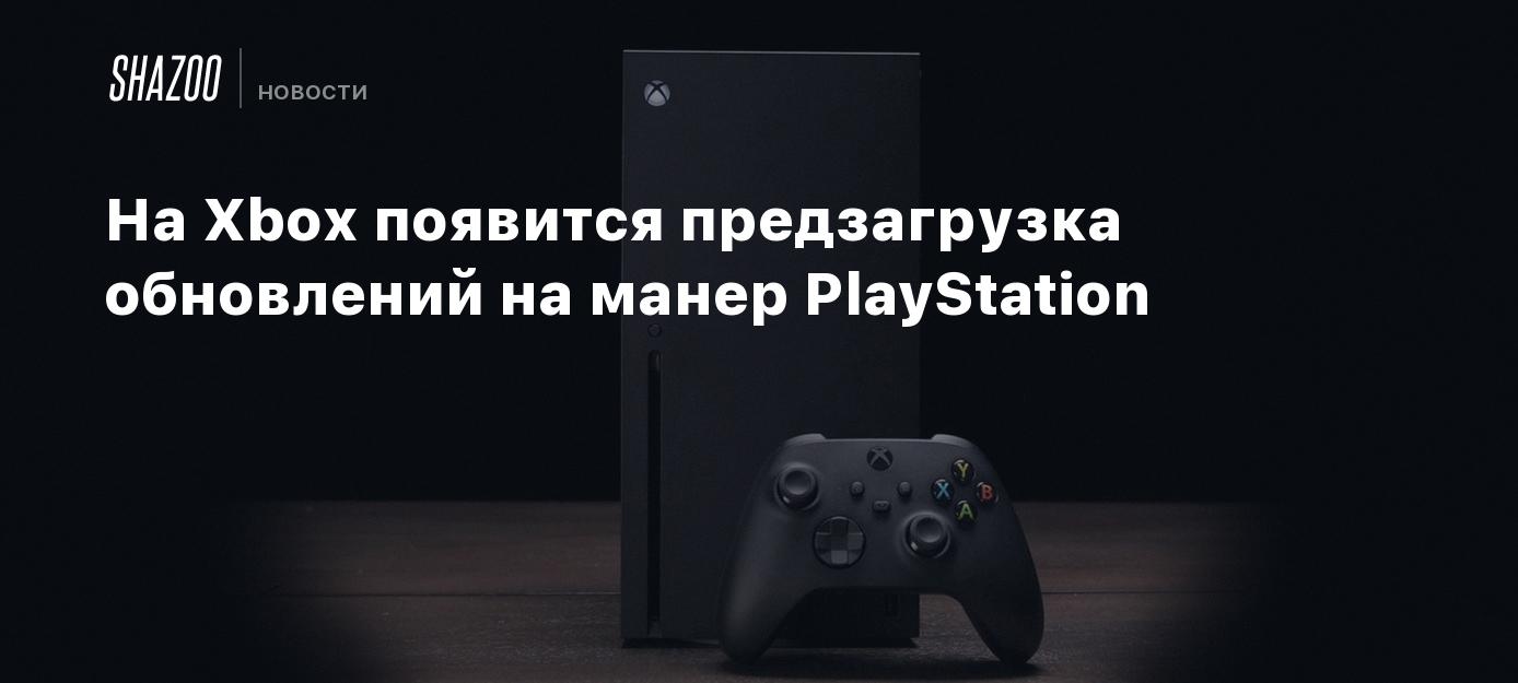 На Xbox появится предзагрузка обновлений на манер PlayStation - Shazoo