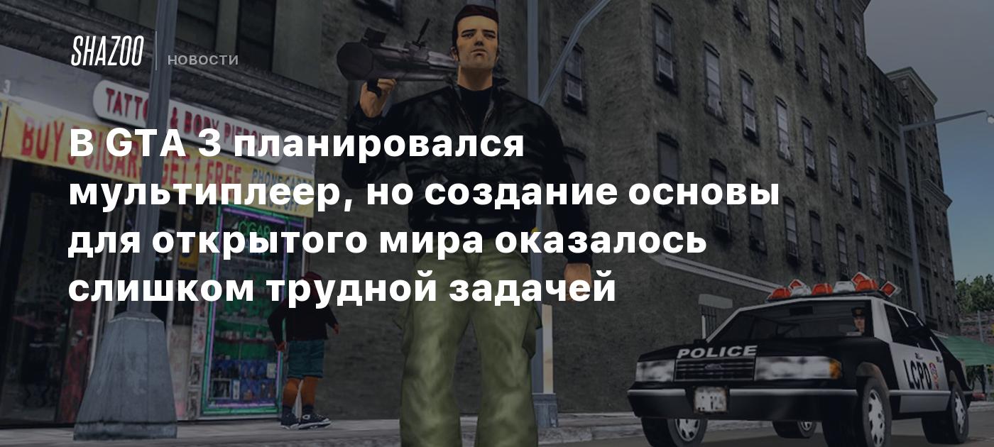 В GTA 3 планировался мультиплеер, но создание основы для открытого мира  оказалось слишком трудной задачей - Shazoo