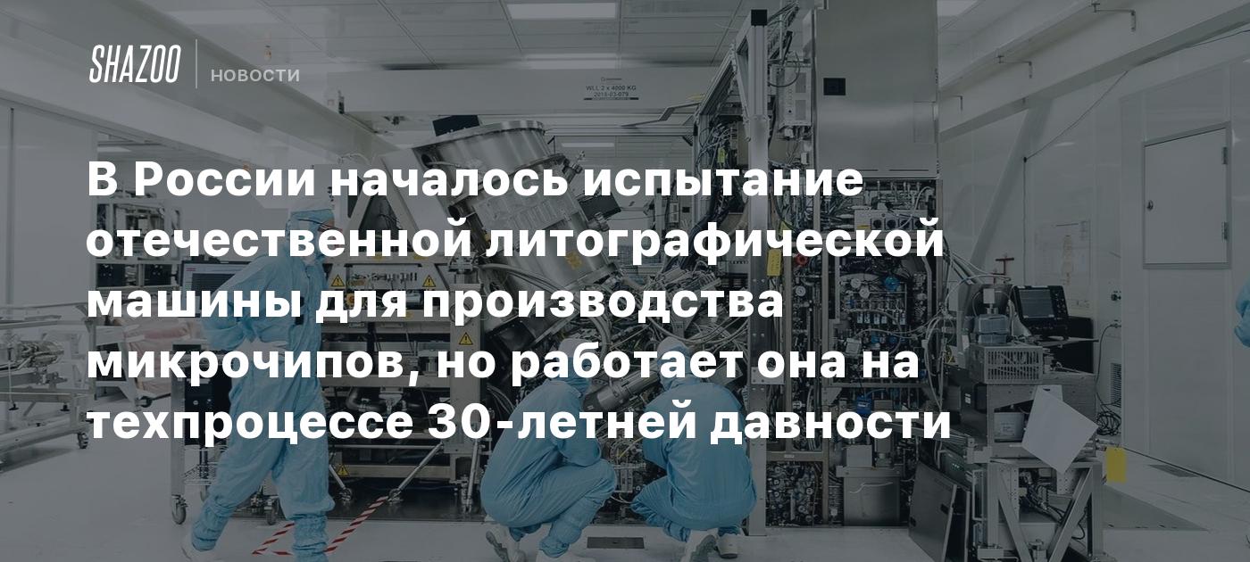 В России началось испытание отечественной литографической машины для  производства микрочипов, но работает она на техпроцессе 30-летней давности  - Shazoo