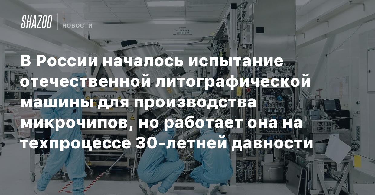 В России началось испытание отечественной литографической машины для  производства микрочипов, но работает она на техпроцессе 30-летней давности  - Shazoo