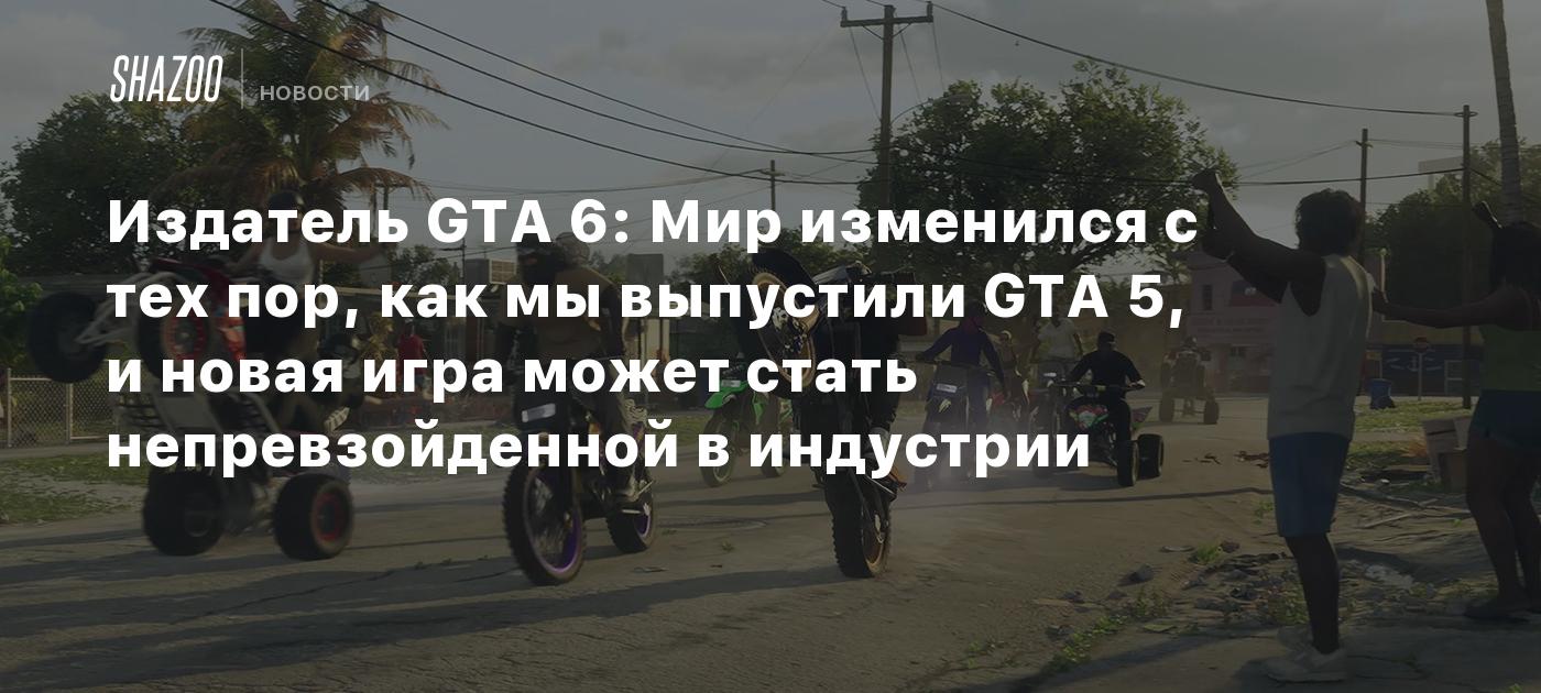 Издатель GTA 6: Мир изменился с тех пор, как мы выпустили GTA 5, и новая  игра может стать непревзойденной в индустрии - Shazoo