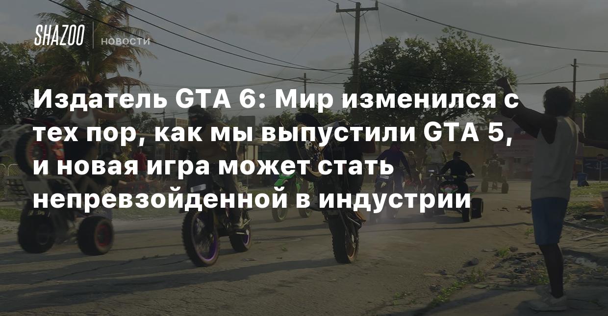 Издатель GTA 6: Мир изменился с тех пор, как мы выпустили GTA 5, и новая  игра может стать непревзойденной в индустрии - Shazoo