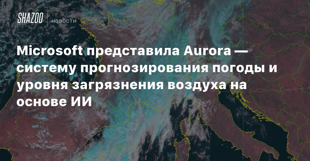 Microsoft представила Aurora — систему прогнозирования погоды и уровня  загрязнения воздуха на основе ИИ - Shazoo