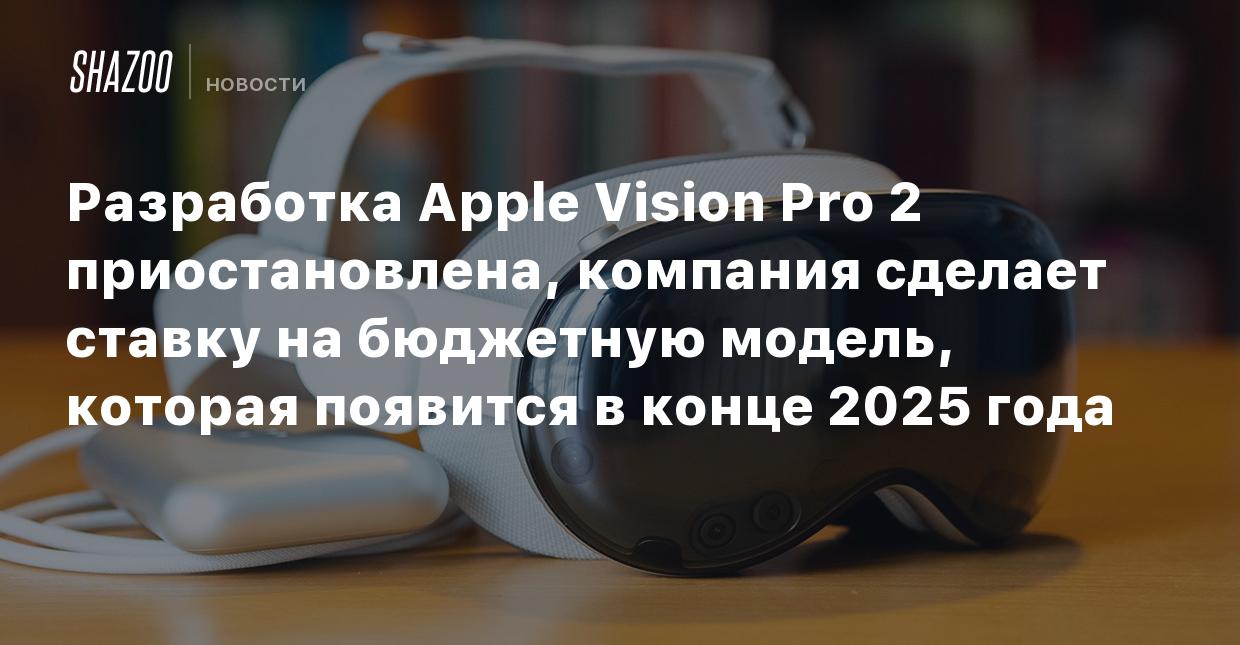 Разработка Apple Vision Pro 2 приостановлена, компания сделает ставку на  бюджетную модель, которая появится в конце 2025 года - Shazoo