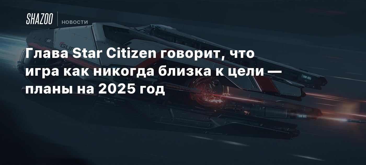 Глава Star Citizen говорит, что игра как никогда близка к цели — планы на 2025 год