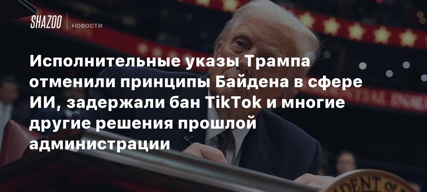 Исполнительные указы Трампа отменили принципы Байдена в сфере ИИ, задержали бан TikTok и многие другие решения прошлой администрации