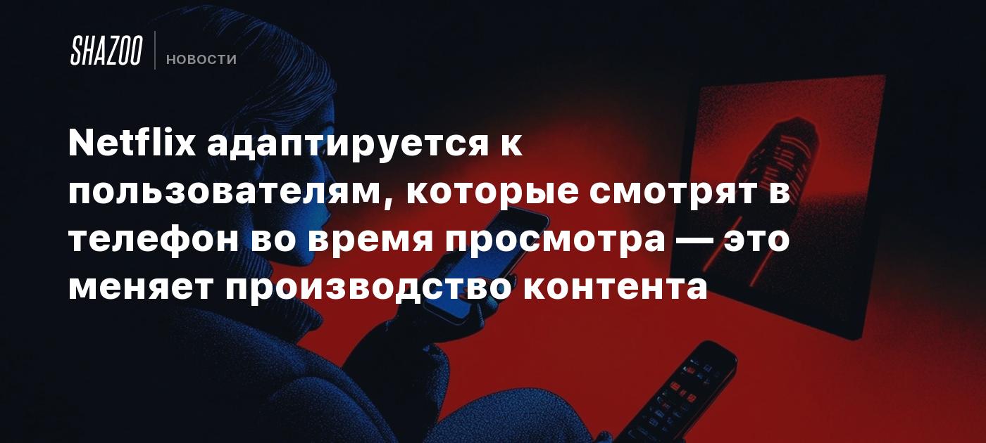 Netflix адаптируется к пользователям, которые смотрят в телефон во время просмотра — это меняет производство контента