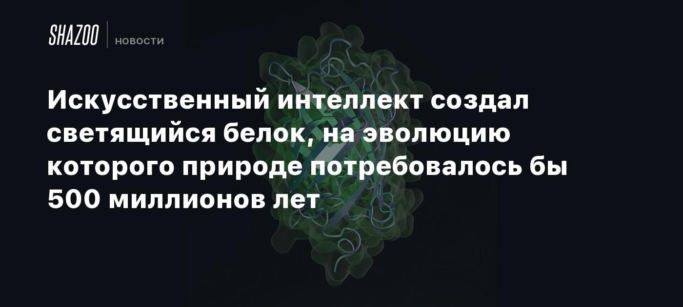 Искусственный интеллект создал светящийся белок, на эволюцию которого природе потребовалось бы 500 миллионов лет