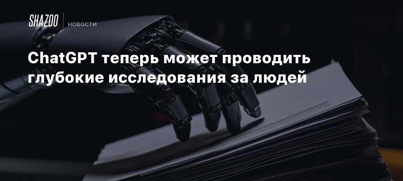 ChatGPT теперь может проводить глубокие исследования за людей