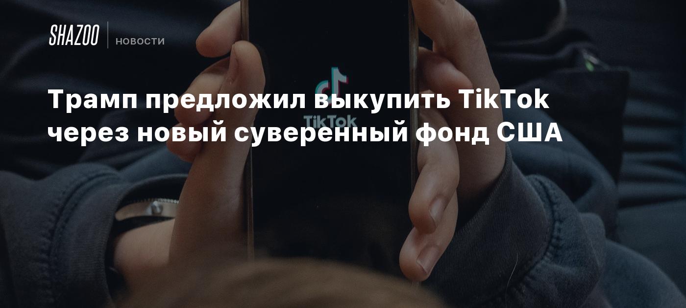 Трамп предложил выкупить TikTok через новый суверенный фонд США