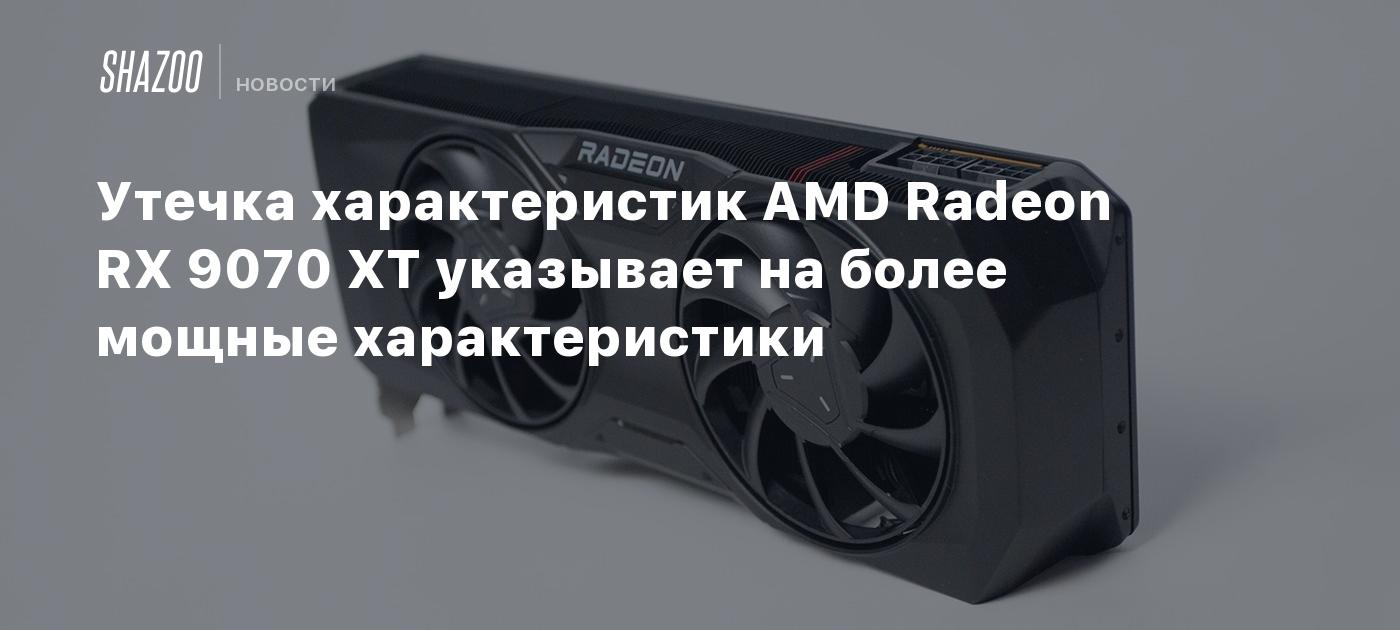 Утечка характеристик AMD Radeon RX 9070 XT указывает на более мощные характеристики