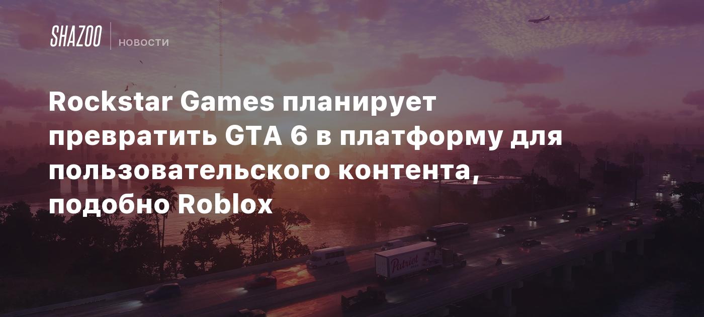 Rockstar Games планирует превратить GTA 6 в платформу для пользовательского контента, подобно Roblox