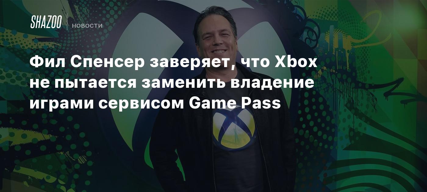 Фил Спенсер заверяет, что Xbox не пытается заменить владение играми сервисом Game Pass