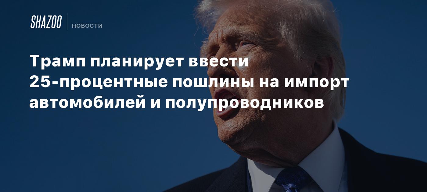 Трамп планирует ввести 25-процентные пошлины на импорт автомобилей и полупроводников