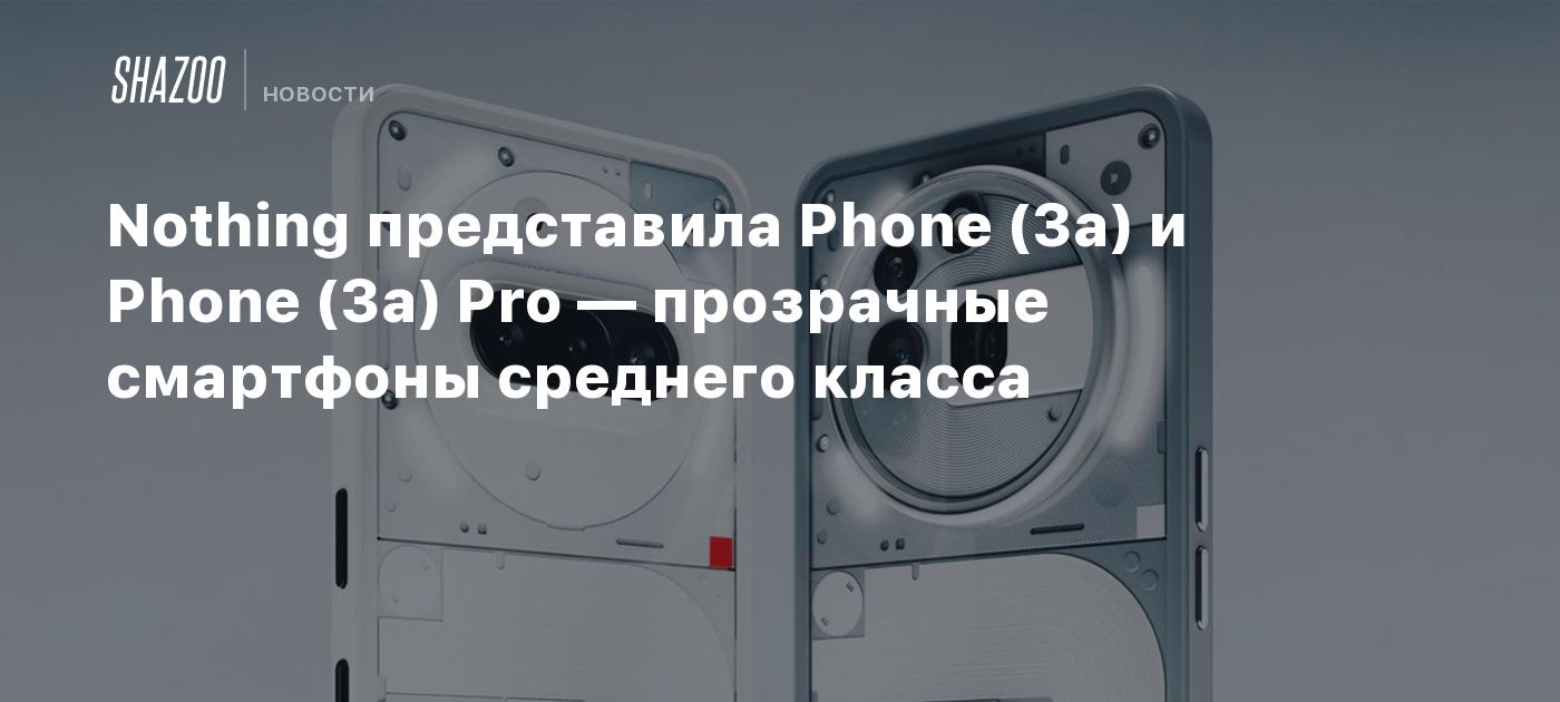 Nothing представила Phone (3a) и Phone (3a) Pro — прозрачные смартфоны среднего класса