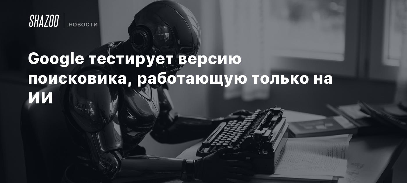 Google тестирует версию поисковика, работающую только на ИИ