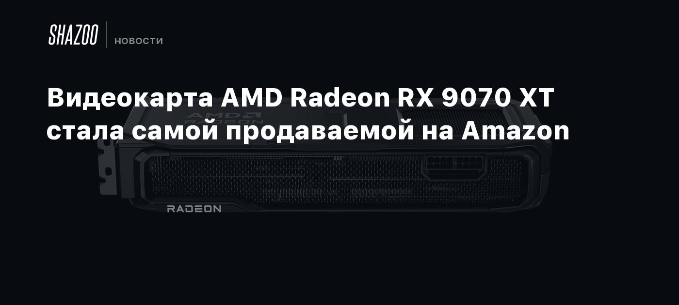 Видеокарта AMD Radeon RX 9070 XT стала самой продаваемой на Amazon