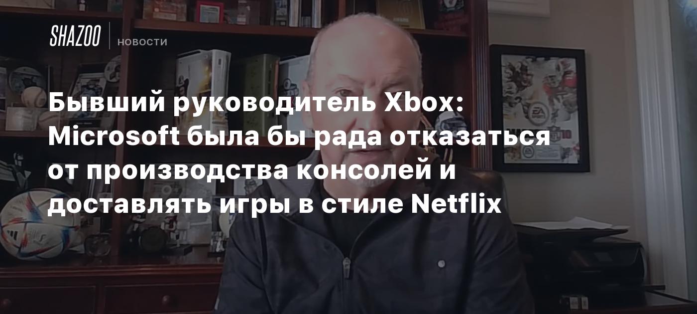 Бывший руководитель Xbox: Microsoft была бы рада отказаться от производства консолей и доставлять игры в стиле Netflix