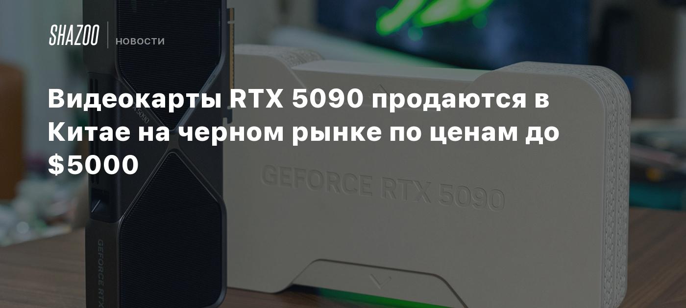 Видеокарты RTX 5090 продаются в Китае на черном рынке по ценам до $5000