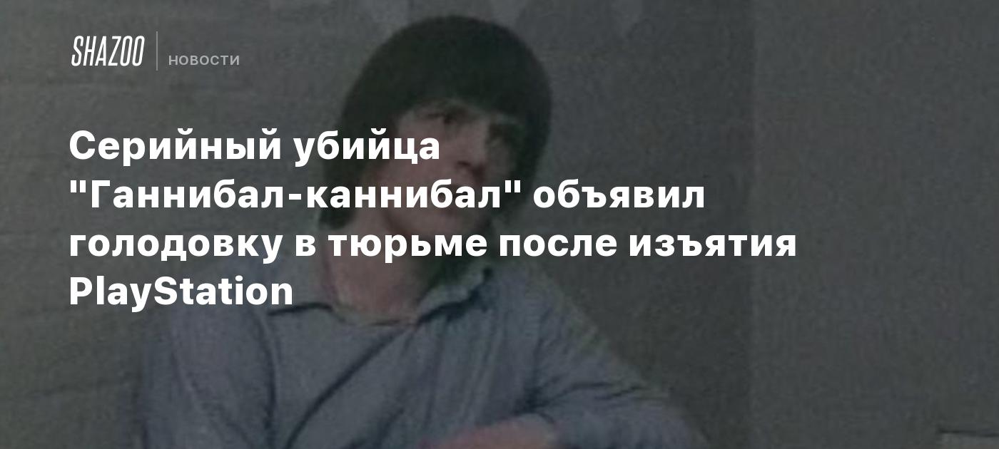 Серийный убийца "Ганнибал-каннибал" объявил голодовку в тюрьме после изъятия PlayStation