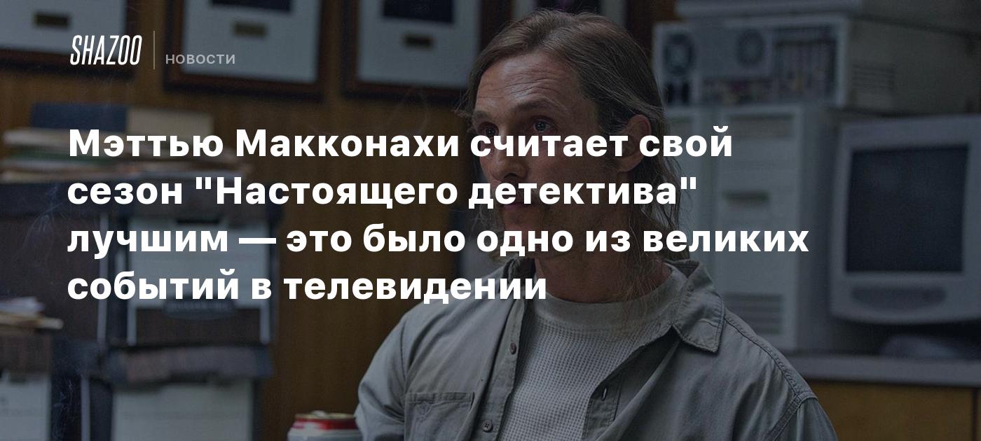 Мэттью Макконахи считает свой сезон "Настоящего детектива" лучшим — это было одно из великих событий в телевидении