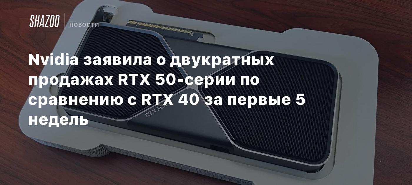 Nvidia заявила о двукратных продажах RTX 50-серии по сравнению с RTX 40 за первые 5 недель