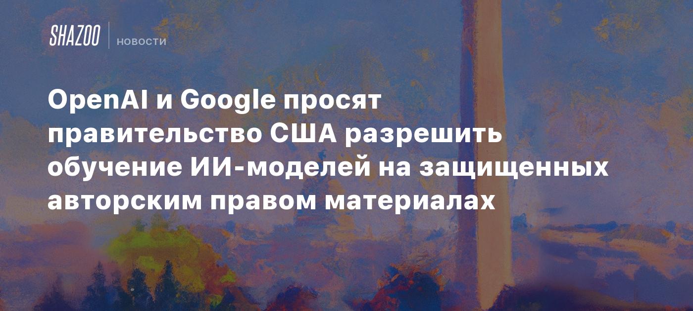 OpenAI и Google просят правительство США разрешить обучение ИИ-моделей на защищенных авторским правом материалах