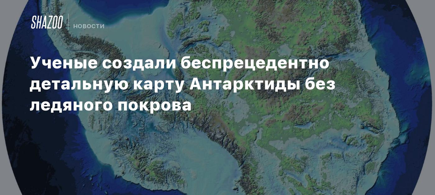 Ученые создали беспрецедентно детальную карту Антарктиды без ледяного покрова