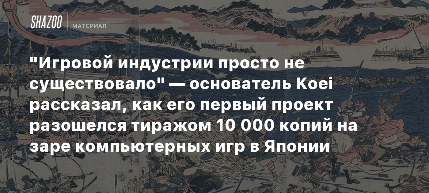 "Игровой индустрии просто не существовало" — основатель Koei рассказал, как его первый проект разошелся тиражом 10 000 копий на заре компьютерных игр в Японии