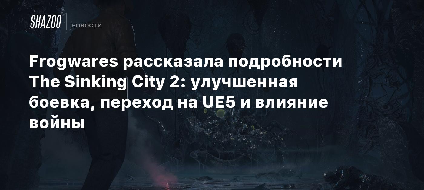 Frogwares рассказала подробности The Sinking City 2: улучшенная боевка режим, переход на UE5 и влияние войны