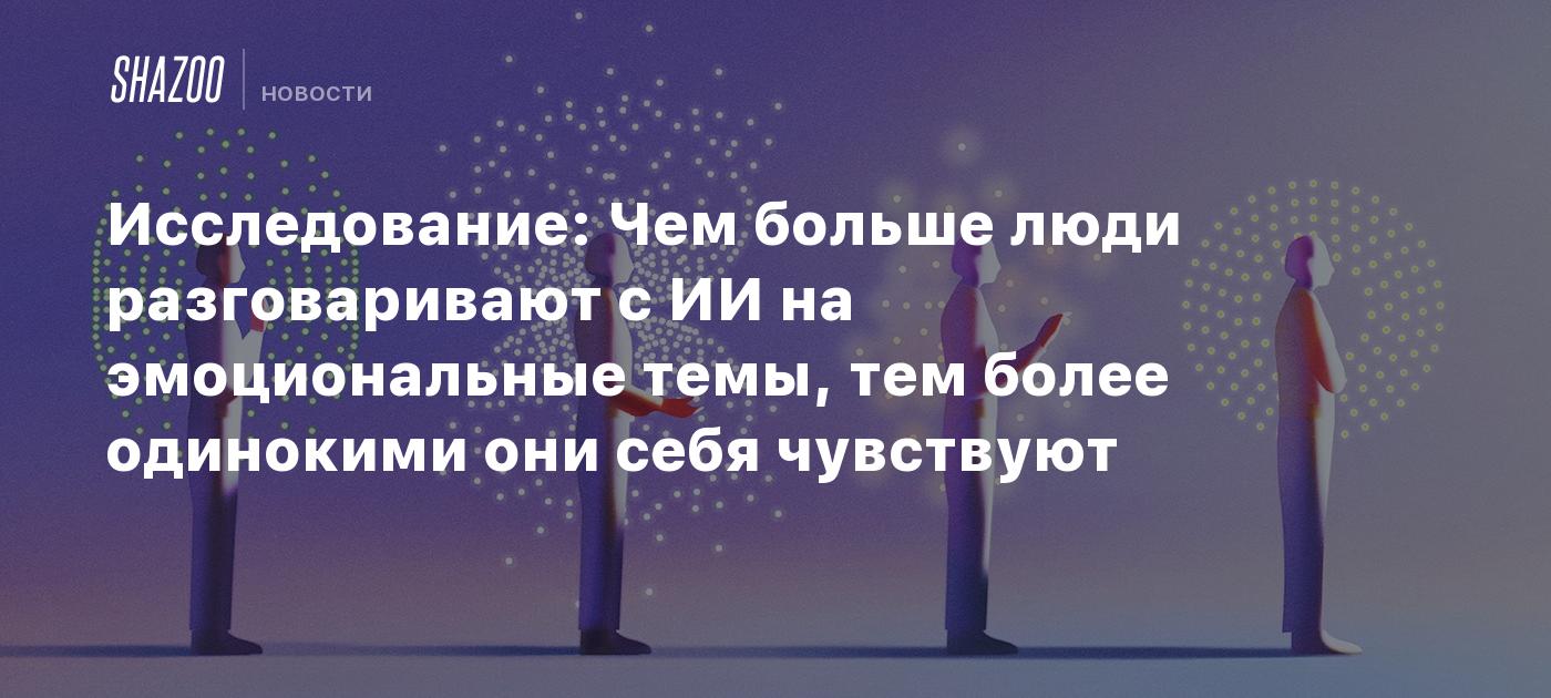 Исследование: Чем больше люди разговаривают с ИИ на эмоциональные темы, тем более одинокими они себя чувствуют