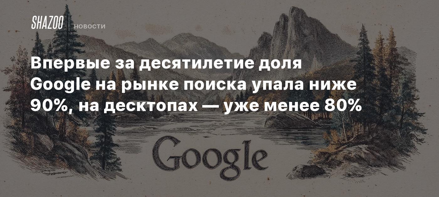 Впервые за десятилетие доля Google на рынке поиска упала ниже 90%, на десктопах — уже менее 80%