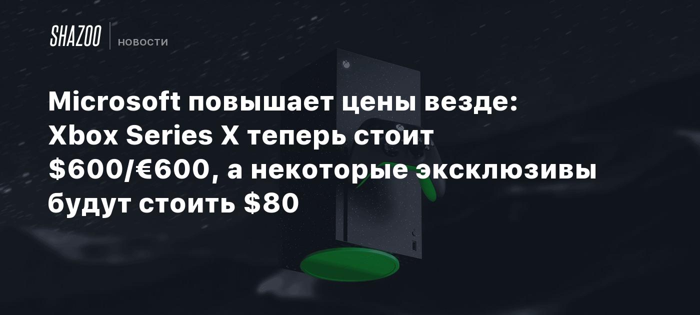 Microsoft повышает цены везде: Xbox Series X теперь стоит $600/€600, а некоторые эксклюзивы будут стоить $80