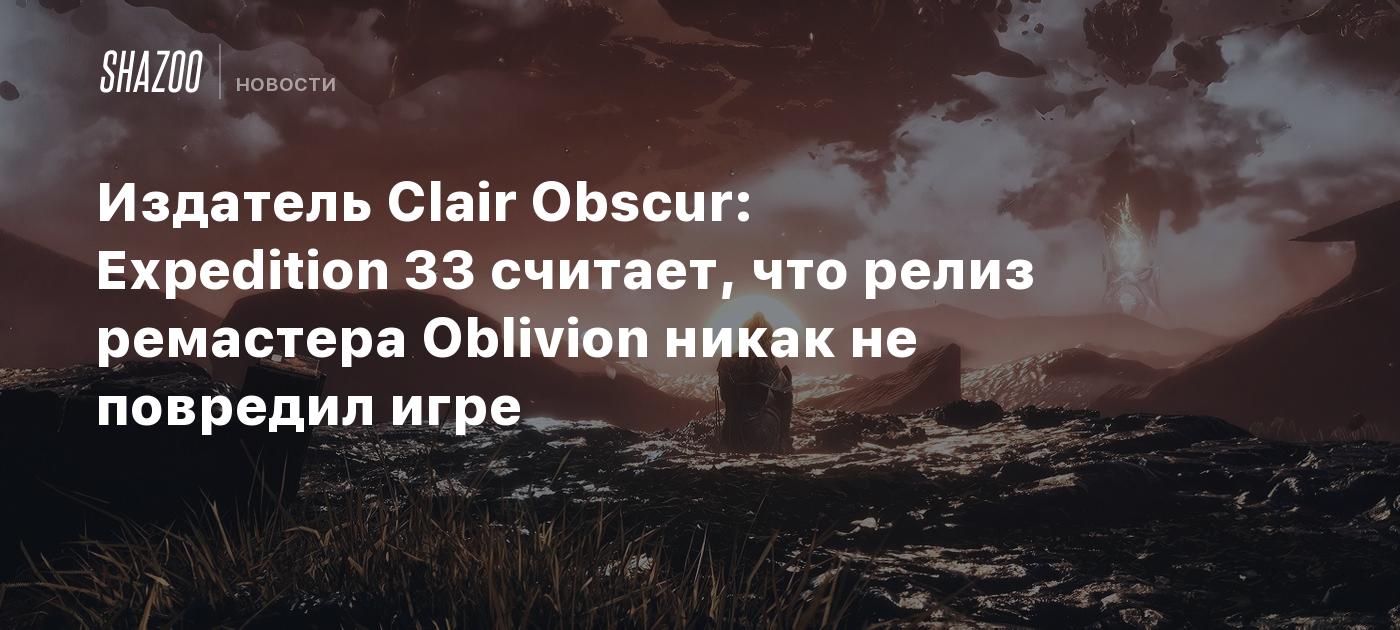Издатель Clair Obscur: Expedition 33 считает, что релиз ремастера Oblivion никак не повредил игре