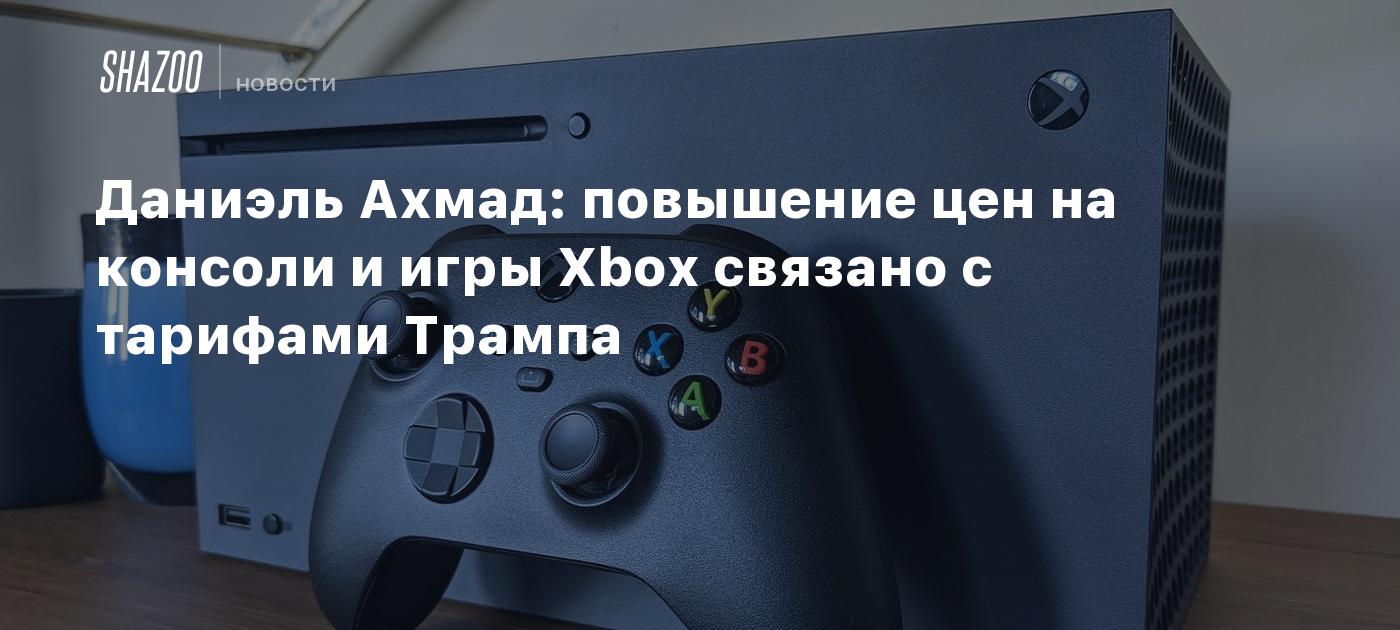 Даниэль Ахмад: повышение цен на консоли и игры Xbox связано с тарифами Трампа