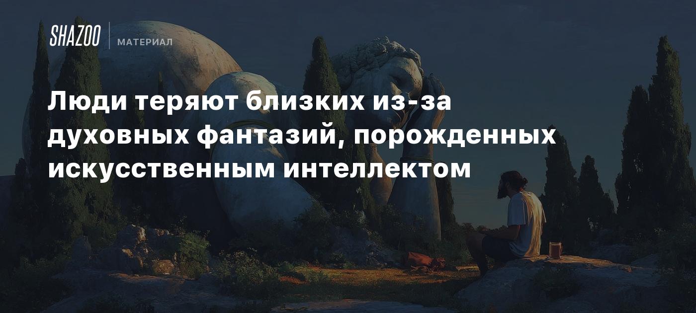 Люди теряют близких из-за духовных фантазий, порожденных искусственным интеллектом