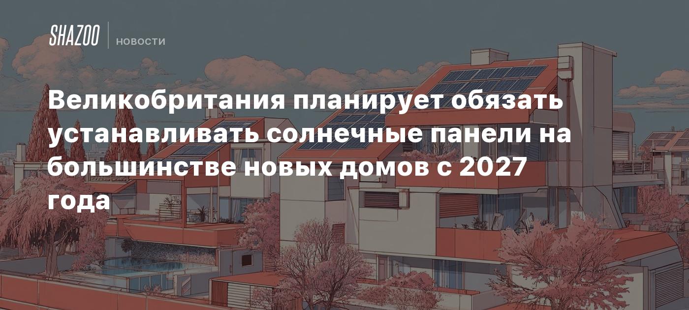 Великобритания планирует обязать устанавливать солнечные панели на большинстве новых домов с 2027 года