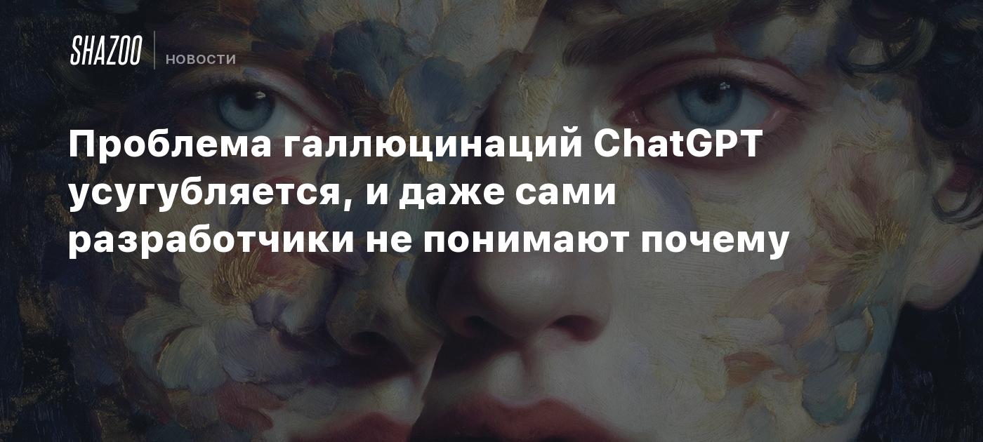 Проблема галлюцинаций ChatGPT усугубляется, и даже сами разработчики не понимают почему