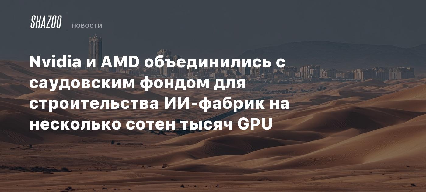 Nvidia и AMD объединились с саудовским фондом для строительства ИИ-фабрик на несколько сотен тысяч GPU