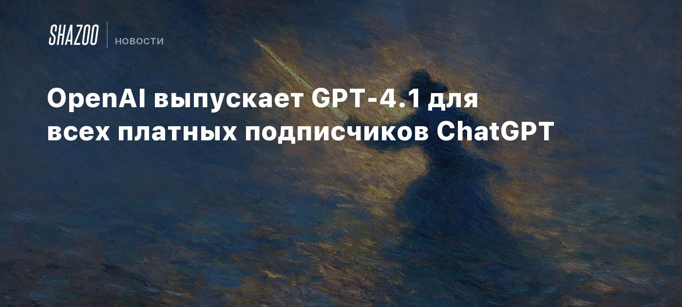 OpenAI выпускает GPT-4.1 для всех платных подписчиков ChatGPT